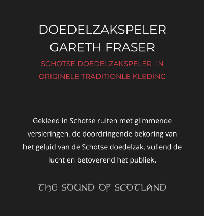 DOEDELZAKSPELER GARETH FRASER SCHOTSE DOEDELZAKSPELER  IN ORIGINELE TRADITIONLE KLEDING   Gekleed in Schotse ruiten met glimmende versieringen, de doordringende bekoring van het geluid van de Schotse doedelzak, vullend de lucht en betoverend het publiek.