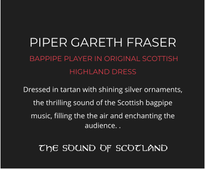 PIPER GARETH FRASER  BAPPIPE PLAYER IN ORIGINAL SCOTTISH HIGHLAND DRESS Dressed in tartan with shining silver ornaments, the thrilling sound of the Scottish bagpipe music, filling the the air and enchanting the audience. .  THE SOUND OF SCOTLAND