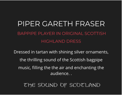 PIPER GARETH FRASER  BAPPIPE PLAYER IN ORIGINAL SCOTTISH HIGHLAND DRESS Dressed in tartan with shining silver ornaments, the thrilling sound of the Scottish bagpipe music, filling the the air and enchanting the audience. .
