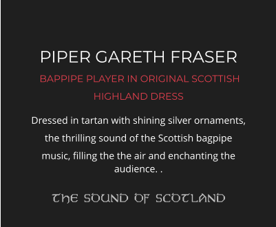 PIPER GARETH FRASER  BAPPIPE PLAYER IN ORIGINAL SCOTTISH HIGHLAND DRESS Dressed in tartan with shining silver ornaments, the thrilling sound of the Scottish bagpipe music, filling the the air and enchanting the audience. .