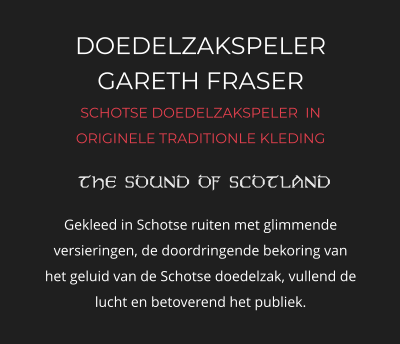 DOEDELZAKSPELER GARETH FRASER SCHOTSE DOEDELZAKSPELER  IN ORIGINELE TRADITIONLE KLEDING   Gekleed in Schotse ruiten met glimmende versieringen, de doordringende bekoring van het geluid van de Schotse doedelzak, vullend de lucht en betoverend het publiek.