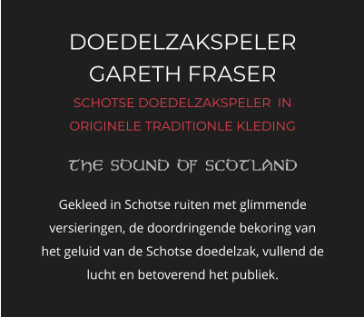 DOEDELZAKSPELER GARETH FRASER SCHOTSE DOEDELZAKSPELER  IN ORIGINELE TRADITIONLE KLEDING   Gekleed in Schotse ruiten met glimmende versieringen, de doordringende bekoring van het geluid van de Schotse doedelzak, vullend de lucht en betoverend het publiek.
